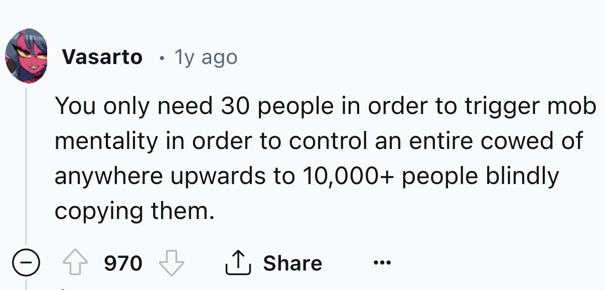 number - Vasarto 1y ago You only need 30 people in order to trigger mob mentality in order to control an entire cowed of anywhere upwards to 10,000 people blindly copying them. 970